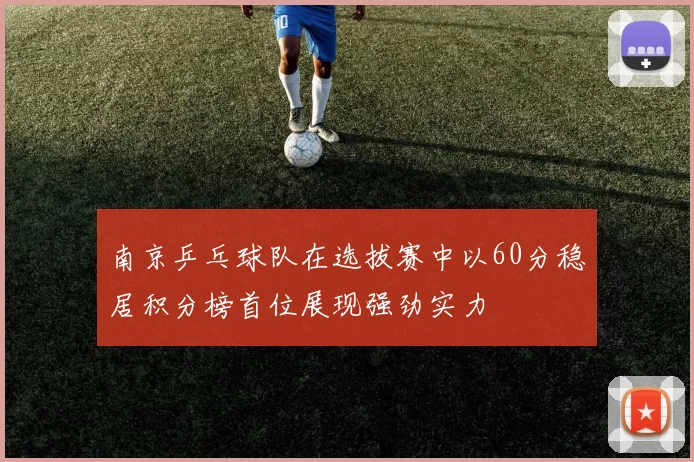 南京乒乓球队在选拔赛中以60分稳居积分榜首位展现强劲实力