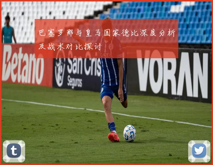 巴塞罗那与皇马国家德比深度分析及战术对比探讨