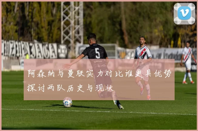 阿森纳与曼联实力对比谁更具优势探讨两队历史与现状